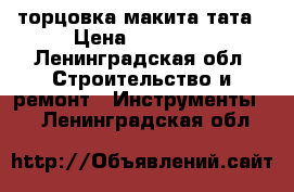 торцовка макита тата › Цена ­ 10 000 - Ленинградская обл. Строительство и ремонт » Инструменты   . Ленинградская обл.